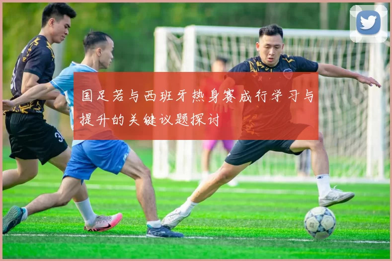 国足若与西班牙热身赛成行学习与提升的关键议题探讨