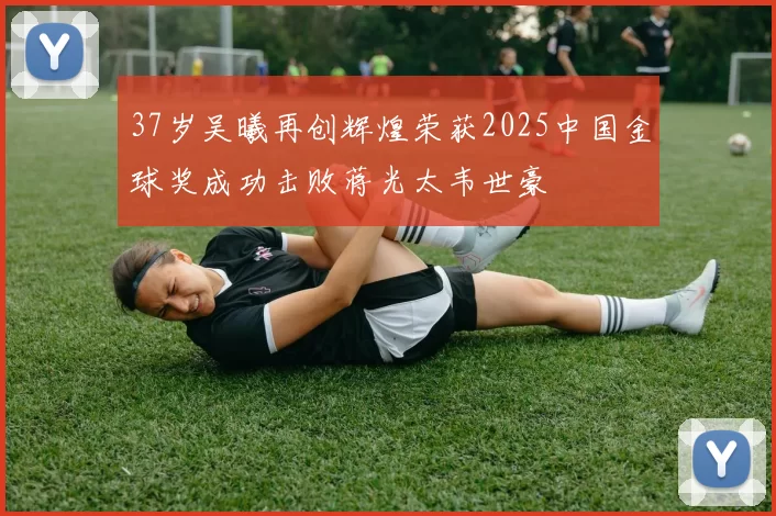 37岁吴曦再创辉煌荣获2025中国金球奖成功击败蒋光太韦世豪