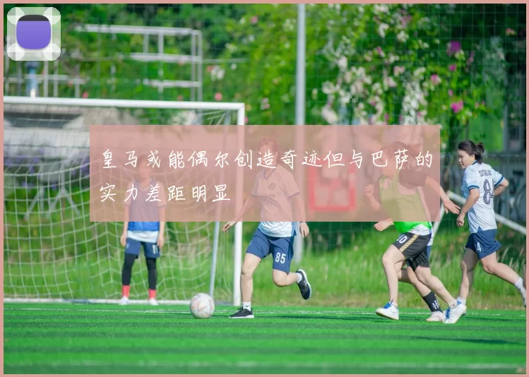 皇马或能偶尔创造奇迹但与巴萨的实力差距明显