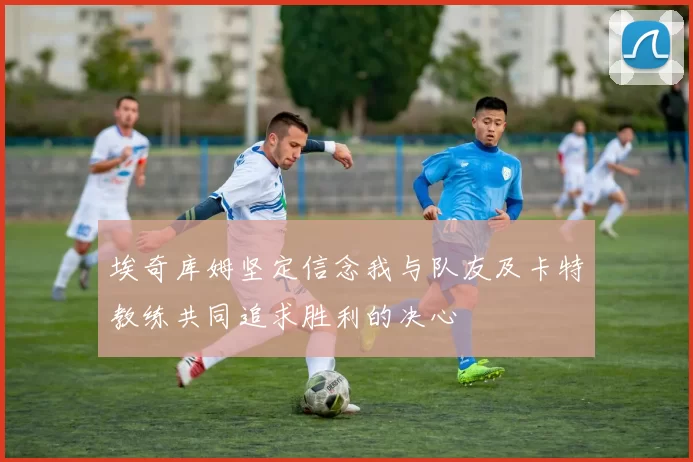 埃奇库姆坚定信念我与队友及卡特教练共同追求胜利的决心