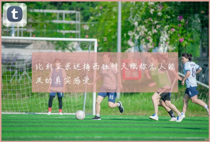 比利亚亲述梅西独特天赋称无人能及的真实感受