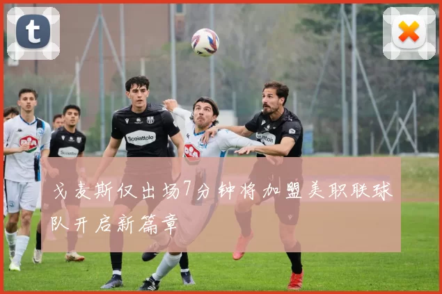 戈麦斯仅出场7分钟将加盟美职联球队开启新篇章