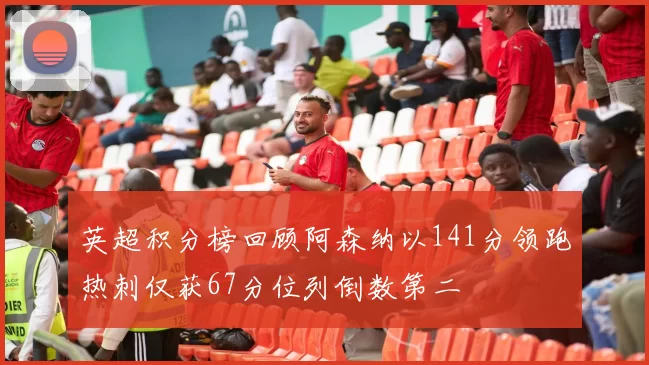 英超积分榜回顾阿森纳以141分领跑热刺仅获67分位列倒数第二