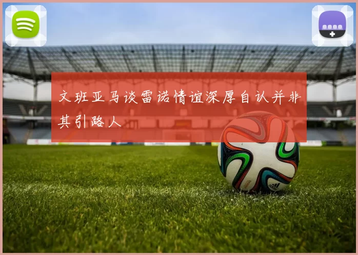 文班亚马谈雷诺情谊深厚自认并非其引路人