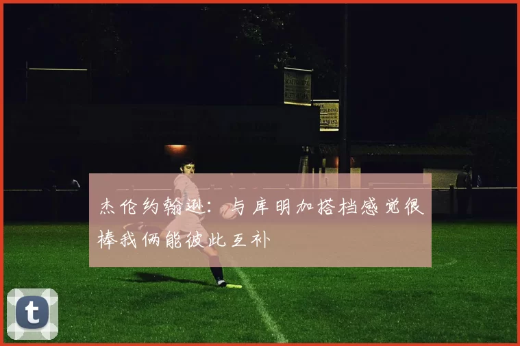 杰伦约翰逊：与库明加搭档感觉很棒我俩能彼此互补