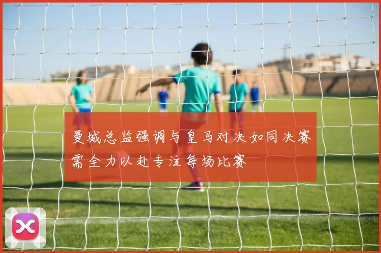 曼城总监强调与皇马对决如同决赛需全力以赴专注每场比赛