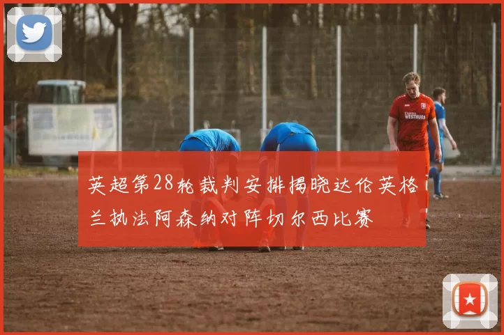 英超第28轮裁判安排揭晓达伦英格兰执法阿森纳对阵切尔西比赛