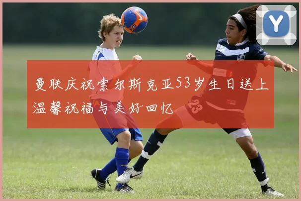 曼联庆祝索尔斯克亚53岁生日送上温馨祝福与美好回忆