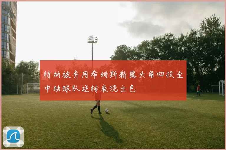 特纳被弃用希姆斯崭露头角四投全中助球队逆转表现出色