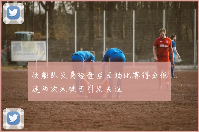 快船队交易哈登后五场比赛得分低迷两次未破百引发关注