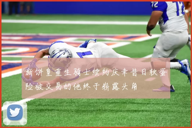 新饼皇重生骑士续约庆幸昔日软蛋险被交易的他终于崭露头角