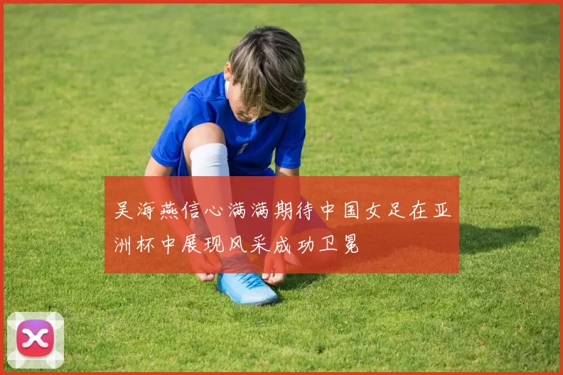 吴海燕信心满满期待中国女足在亚洲杯中展现风采成功卫冕