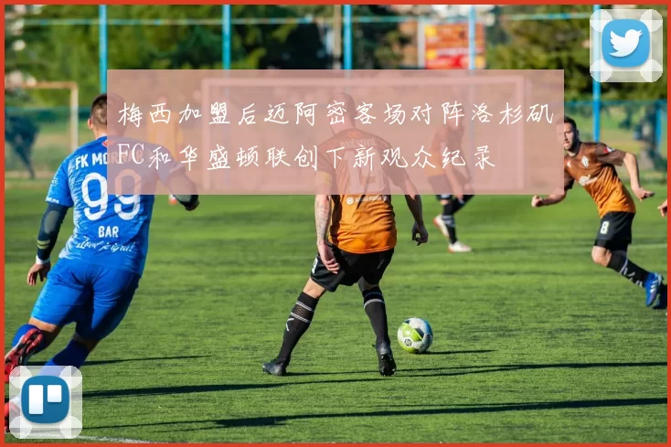 梅西加盟后迈阿密客场对阵洛杉矶FC和华盛顿联创下新观众纪录