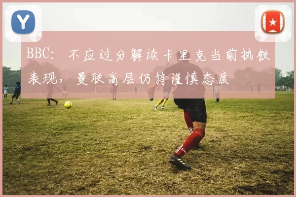 BBC：不应过分解读卡里克当前执教表现，曼联高层仍持谨慎态度