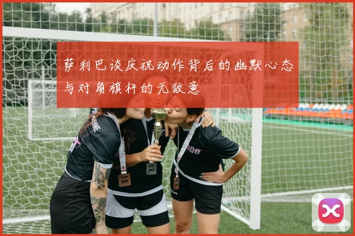 萨利巴谈庆祝动作背后的幽默心态与对角旗杆的无敌意