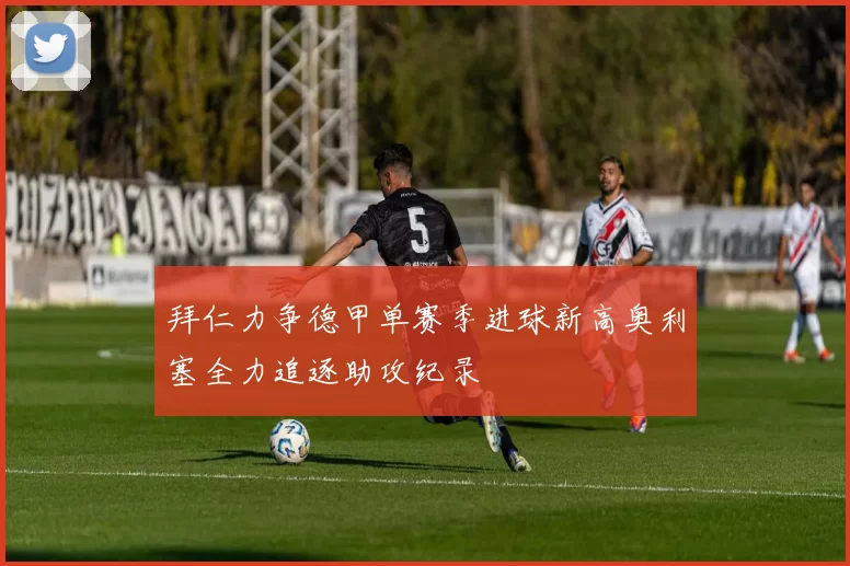 拜仁力争德甲单赛季进球新高奥利塞全力追逐助攻纪录