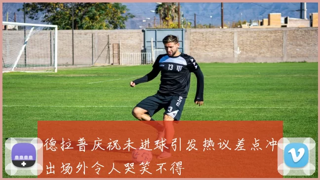 德拉普庆祝未进球引发热议差点冲出场外令人哭笑不得