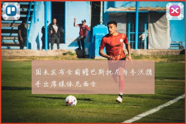 国米发布会前瞻巴斯托尼与齐沃携手出席媒体见面会