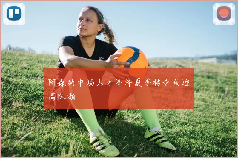 阿森纳中场人才济济夏季转会或迎离队潮