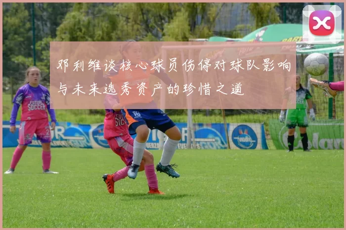 邓利维谈核心球员伤停对球队影响与未来选秀资产的珍惜之道
