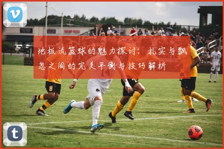地板流篮球的魅力探讨：扎实与飘忽之间的完美平衡与技巧解析
