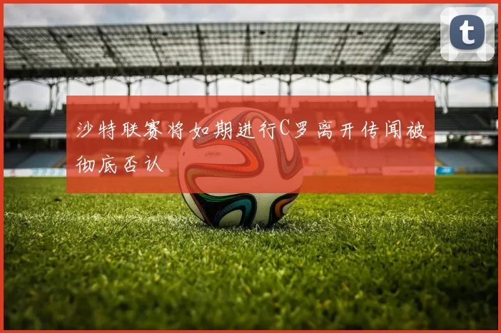 沙特联赛将如期进行C罗离开传闻被彻底否认
