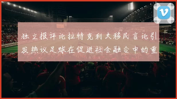 独立报评论拉特克利夫移民言论引发热议足球在促进社会融合中的重要作用
