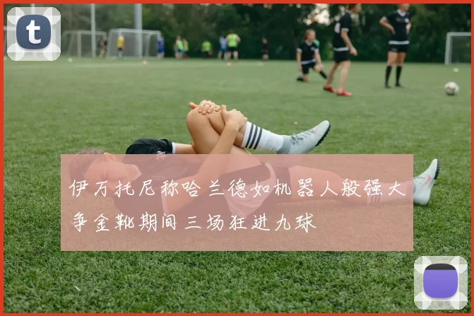 伊万托尼称哈兰德如机器人般强大争金靴期间三场狂进九球