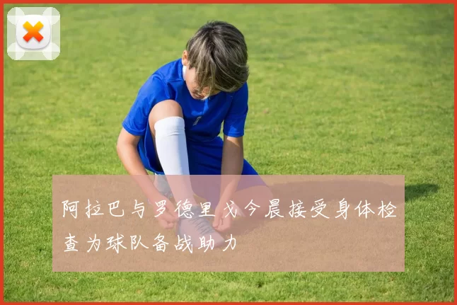 阿拉巴与罗德里戈今晨接受身体检查为球队备战助力