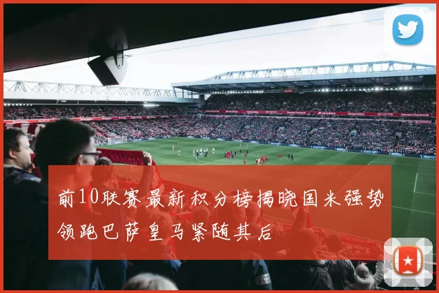 前10联赛最新积分榜揭晓国米强势领跑巴萨皇马紧随其后