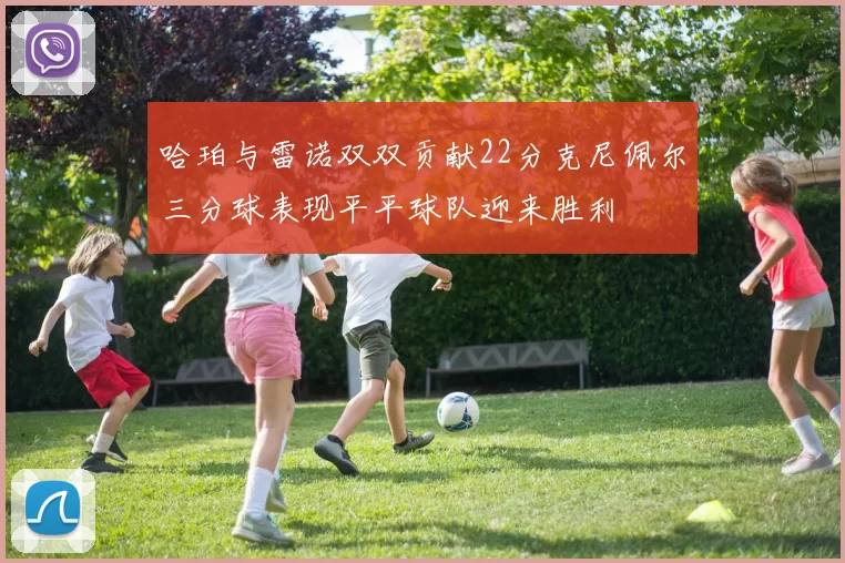 哈珀与雷诺双双贡献22分克尼佩尔三分球表现平平球队迎来胜利